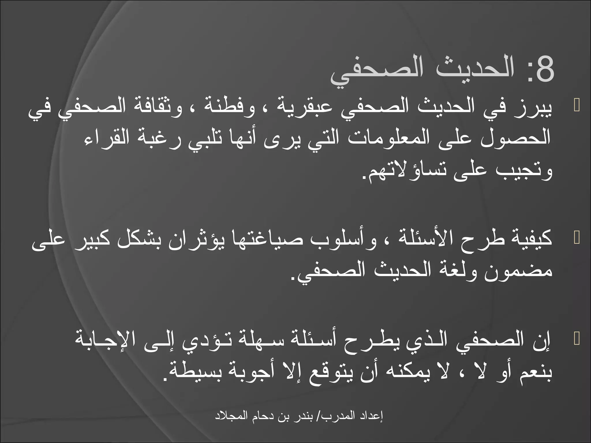 ‫8: الحديث الصحفي‬
‫يبرز في الحديث الصحفي عبقرية ، وفطنة ، وثقافة الصحفي في‬          ‫‪‬‬
     ‫الحصول على المعلومات التي يرى أنها تلبي ريغبة القرامء‬
                                       ‫وتجيب على تساؤلتهم.‬

‫كيفية طر ح الاسئلة ، وأاسلوب صيايغتها يؤثران بشكل كبير على‬       ‫‪‬‬
                            ‫مضمون ولغة الحديث الصحفي.‬

     ‫إن الصحفي الـذي يطـر ح أاسـئلة اسـهلة تـؤدي إلـى الجـابة‬   ‫‪‬‬
               ‫بنعم أو ل ، ل يمكنه أن يتوقع إل أجوبة بسيطة.‬
                     ‫إعداد المدرب/ بندر بن دحام المجلد‬
 