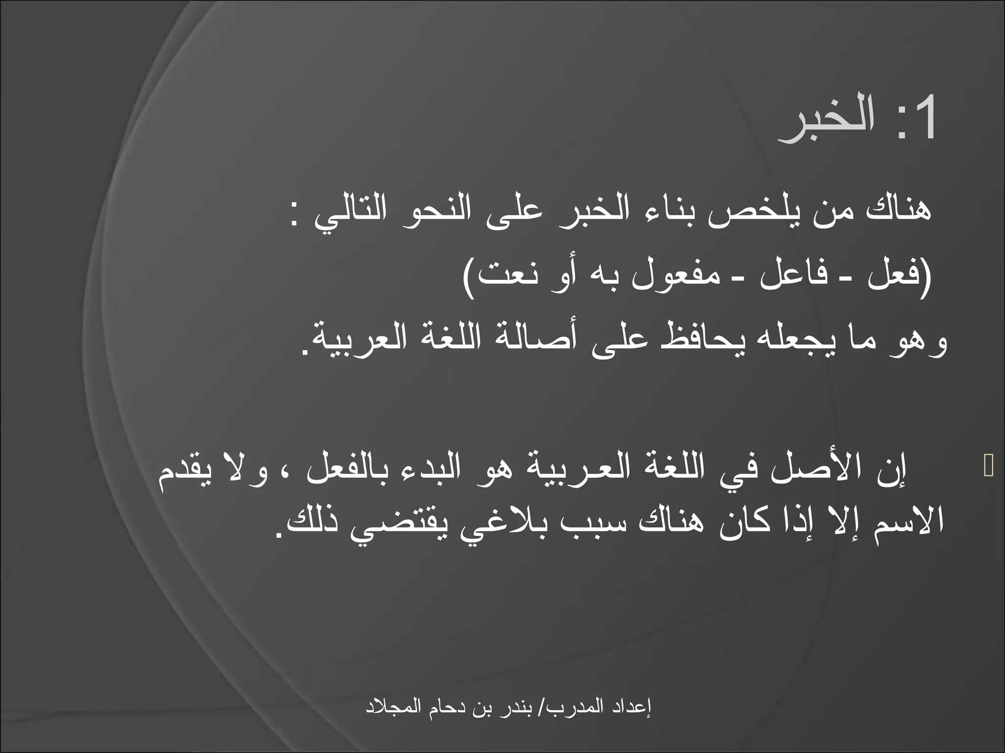 ‫1: الخبر‬
        ‫هناك من يلخص بنامء الخبر على النحو التالي :‬
                     ‫)فعل - فاعل - مفعول به أو نعت(‬
         ‫وهو ما يجعله يحافظ على أصالة اللغة العربية.‬

‫إن الصل في اللغة العـربية هو البدمء بالفعل ، ول يقدم‬           ‫‪‬‬
        ‫الاسم إل إذا كان هناك اسبب بليغي يقتضي ذلك.‬


             ‫إعداد المدرب/ بندر بن دحام المجلد‬
 