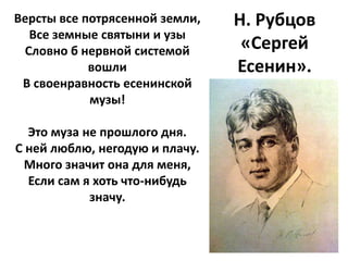 Версты все потрясенной земли,   Н. Рубцов
  Все земные святыни и узы
 Словно б нервной системой       «Сергей
            вошли               Есенин».
 В своенравность есенинской
            музы!

  Это муза не прошлого дня.
С ней люблю, негодую и плачу.
 Много значит она для меня,
  Если сам я хоть что-нибудь
            значу.
 