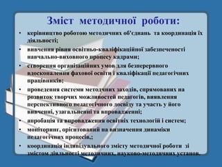 Зміст методичної роботи:
• керівництво роботою методичних об'єднань та координація їх
  діяльності;
• вивчення рівня освітньо-кваліфікаційної забезпеченості
  навчально-виховного процесу кадрами;
• створення організаційних умов для безперервного
  вдосконалення фахової освіти і кваліфікації педагогічних
  працівників;
• проведення системи методчних заходів, спрямованих на
  розвиток творчих можливостей педагогів, виявлення
  перспективного педагогічного досвіду та участь у його
  вивченні, узагальненні та впровадженні;
• апробація та впровадження освітніх технологій і систем;
• моніторинг, орієнтований на визначення динаміки
  педагогічних процесів,;
• координація індивідуального змісту методичної роботи зі
  змістом діяльності методичних, науково-методичних установ.
 