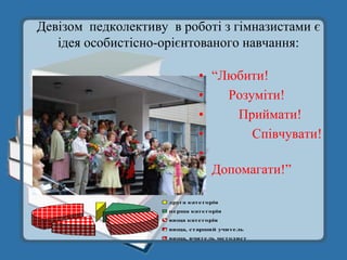 Девізом педколективу в роботі з гімназистами є
   ідея особистісно-орієнтованого навчання:

                                      • “Любити!
                                      •   Розуміти!
                                      •     Приймати!
                                      •       Співчувати!
                                      •
                                        Допомагати!”
       Якісний склад педпрацівників

                            друга кате горія
                            пе рша кате горія
                            вища кате горія
                            вища, старший учите ль
                            вища, вчите ль ме тодист
 
