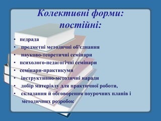 Колективні форми:
            постійні:
• педрада
• предметні методичні об'єднання
• науково-теоретичні семінари
• психолого-педагогічні семінари
• семінари-практикуми
• інструктивно-методичні наради
• добір матеріалу для практичної роботи,
• складання й обговорення поурочних планів і
   методичних розробок
 