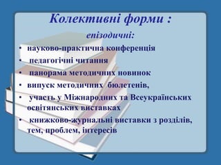 Колективні форми :
               епізодичні:
• науково-практична конференція
• педагогічні читання
• панорама методичних новинок
• випуск методичних бюлетенів,
• участь у Міжнародних та Всеукраїнських
  освітянських виставках
• книжково-журнальні виставки з розділів,
  тем, проблем, інтересів
 