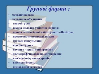 Групові форми :
• методична рада
• методичне об'єднання
• творчі групи
• школа молодих учителів «Крила»
• школа педагогічної майстерності «Палітра»
• предметно-методичнаі декади
• групові консультації
• відкриті уроки
• науково - практичні тренінги
• бібліографічні огляди, обговорення
• взаємовідвідування уроків
• взаємоконтроль
• пізнавальні екскурсії
 