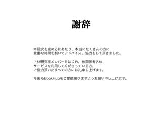 謝辞

本研究を進めるにあたり、本当にたくさんの方に
貴重な時間を割いてアドバイス、協力をして頂きました。

上林研究室メンバーをはじめ、他関係者各位、
サービスを利用してくださっている方、
ご協力頂いたすべての方にお礼申し上げます。

今後もBookHubをご愛顧賜りますようお願い申し上げます。
 