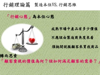 行銷理論篇 
製造本位VS.行銷思維 
成熟市場中產品有多少價值 
不應該由製造商角度來看 
須拋開說服顧客來買我商品 
「行銷心態」為本位心態 
轉而思索 「顧客重視的價值為何？該如何滿足顧客的需要？」  