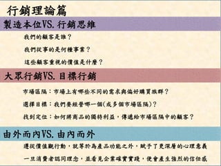 製造本位VS.行銷思維 
大眾行銷VS.目標行銷 
由外而內VS.由內而外 
我們的顧客是誰？ 
我們從事的是何種事業？ 
這些顧客重視的價值是什麼？ 
市場區隔：市場上有哪些不同的需求與偏好購買族群？ 
選擇目標：我們要經營哪一個(或多個市場區隔)？ 
找到定位：如何將商品的獨特利益，傳遞給市場區隔中的顧客？ 
遵從價值觀行動，就等於為產品功能之外，賦予了更深層的心理意義 
一旦消費者認同理念，並看見企業確實實踐，便會產生強烈的信任感 
行銷理論篇  