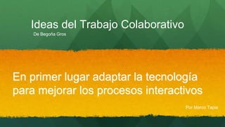 Ideas del Trabajo Colaborativo 
En primer lugar adaptar la tecnología 
para mejorar los procesos interactivos 
Por Marco Tapia 
De Begoña Gros 
 