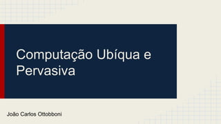 Computação Ubíqua e
Pervasiva
João Carlos Ottobboni
 