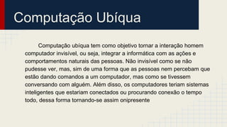 Computação Ubíqua
Computação ubíqua tem como objetivo tornar a interação homem
computador invisível, ou seja, integrar a informática com as ações e
comportamentos naturais das pessoas. Não invisível como se não
pudesse ver, mas, sim de uma forma que as pessoas nem percebam que
estão dando comandos a um computador, mas como se tivessem
conversando com alguém. Além disso, os computadores teriam sistemas
inteligentes que estariam conectados ou procurando conexão o tempo
todo, dessa forma tornando-se assim onipresente
 
