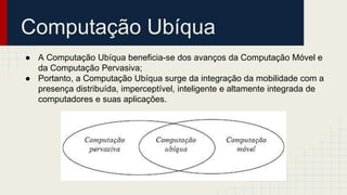 Computação Ubíqua
● A Computação Ubíqua beneficia-se dos avanços da Computação Móvel e
da Computação Pervasiva;
● Portanto, a Computação Ubíqua surge da integração da mobilidade com a
presença distribuída, imperceptível, inteligente e altamente integrada de
computadores e suas aplicações.
 