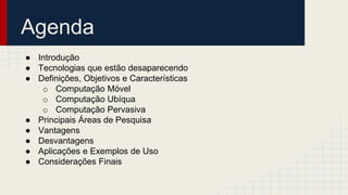 Agenda
● Introdução
● Tecnologias que estão desaparecendo
● Definições, Objetivos e Características
o Computação Móvel
o Computação Ubíqua
o Computação Pervasiva
● Principais Áreas de Pesquisa
● Vantagens
● Desvantagens
● Aplicações e Exemplos de Uso
● Considerações Finais
 