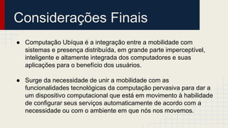Considerações Finais
● Computação Ubíqua é a integração entre a mobilidade com
sistemas e presença distribuída, em grande parte imperceptível,
inteligente e altamente integrada dos computadores e suas
aplicações para o benefício dos usuários.
● Surge da necessidade de unir a mobilidade com as
funcionalidades tecnológicas da computação pervasiva para dar a
um dispositivo computacional que está em movimento à habilidade
de configurar seus serviços automaticamente de acordo com a
necessidade ou com o ambiente em que nós nos movemos.
 