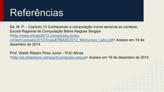 Referências
Sá, M. P. - Capítulo.13 Conhecendo a computação móvel sensível ao contexto.
Escola Regional de Computação Bahia Alagoas Sergipe
<http://www.erbase2012.univasf.edu.br/wp-
content/uploads/2012/AnaisERBASE2012_Minicursos_Labs.pdf> Acesso em 19 de
dezembro de 2014
Prof. Waldir Ribeiro Pires Junior - PUC Minas
<http://pt.slideshare.net/wpjr2/computao-ubqua> Acesso em 19 de dezembro de 2014
 