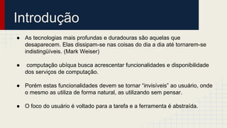Introdução
● As tecnologias mais profundas e duradouras são aquelas que
desaparecem. Elas dissipam-se nas coisas do dia a dia até tornarem-se
indistingüíveis. (Mark Weiser)
● computação ubíqua busca acrescentar funcionalidades e disponibilidade
dos serviços de computação.
● Porém estas funcionalidades devem se tornar “invisíveis” ao usuário, onde
o mesmo as utiliza de forma natural, as utilizando sem pensar.
● O foco do usuário é voltado para a tarefa e a ferramenta é abstraída.
 