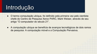 Introdução
● O termo computação ubíqua, foi definido pela primeira vez pelo cientista
chefe do Centro de Pesquisa Xerox PARC, Mark Weiser, através de seu
artigo “O computador do século 21”.
● A computação ubíqua se beneficia de avanços tecnológicos de dois ramos
de pesquisa: A computação móvel e a Computação Pervasiva.
 