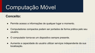 Computação Móvel
Conceito:
● Permite acesso a informações de qualquer lugar e momento.
● Computadores compactos podem ser portados de forma prática pelo seu
usuário.
● O computador torna-se um dispositivo sempre presente.
● Aumenta a capacidade do usuário utilizar serviços independente da sua
localização.
 