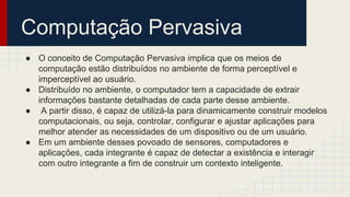 ● O conceito de Computação Pervasiva implica que os meios de
computação estão distribuídos no ambiente de forma perceptível e
imperceptível ao usuário.
● Distribuído no ambiente, o computador tem a capacidade de extrair
informações bastante detalhadas de cada parte desse ambiente.
● A partir disso, é capaz de utilizá-la para dinamicamente construir modelos
computacionais, ou seja, controlar, configurar e ajustar aplicações para
melhor atender as necessidades de um dispositivo ou de um usuário.
● Em um ambiente desses povoado de sensores, computadores e
aplicações, cada integrante é capaz de detectar a existência e interagir
com outro integrante a fim de construir um contexto inteligente.
Computação Pervasiva
 