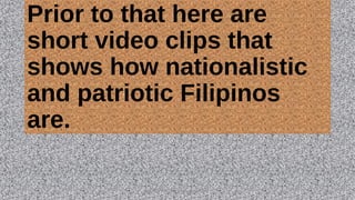 Prior to that here are
short video clips that
shows how nationalistic
and patriotic Filipinos
are.
HEROI'NA (the unsung heroes) 23
 