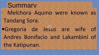 Summary
•
. Melchora Aquino were known as
Tandang Sora.
•Gregoria de Jesus are wife of
Andres Bonifacio and Lakambini of
the Katipunan.
HEROI'NA (the unsung heroes) 25
 