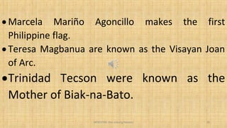 • Marcela Mariño Agoncillo makes the first
Philippine flag.
• Teresa Magbanua are known as the Visayan Joan
of Arc.
•Trinidad Tecson were known as the
Mother of Biak-na-Bato.
HEROI'NA (the unsung heroes) 26
 