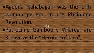 •Agueda Kahabagan was the only
woman general in the Philippine
Revolution.
•Patrocinio Gamboa y Villareal are
Known as the “Heroine of Jaro”,
HEROI'NA (the unsung heroes) 27
 