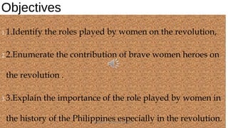 Objectives
1.1.Identify the roles played by women on the revolution,
2.2.Enumerate the contribution of brave women heroes on
the revolution .
3.3.Explain the importance of the role played by women in
the history of the Philippines especially in the revolution.HEROI'NA (the unsung heroes) 3
 