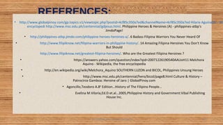 REFERENCES:
• http://www.globalpinoy.com/gp.topics.v1/viewtopic.php?postid=4cf85c350a7ed&channelName=4cf85c350a7ed Hilaria Aguinaldo - Wi
encyclopedi http://www.msc.edu.ph/centennial/gdjesus.html. Philippine Heroes & Heroines (A) - philippines-atbp's
JimdoPage!
• http://philippines-atbp.jimdo.com/philippine-heroes-heroines-a/. 6 Badass Filipina Warriors You Never Heard Of
• http://www.filipiknow.net/filipina-warriors-in-philippine-history/. 14 Amazing Filipina Heroines You Don't Know
But Should
http://www.filipiknow.net/greatest-filipina-heroines/. Who are the Greatest Filipina Heroines ?
• https://answers.yahoo.com/question/index?qid=20071226190540AAUoH11 Melchora
Aquino - Wikipedia, the free encyclopedia
• http://en.wikipedia.org/wiki/Melchora_Aquino SOUTHERN LUZON and BICOL, Philippines Unsung Heroes
• http://www.msc.edu.ph/centennial/hero/bicol/page8.html Culture & History –
Patrocinia Gamboa: Heroine of Jaro | GlobalPinoy.com
• Agoncillo,Teodoro A.8th
Edition…History of The Filipino People…
• Evelina M.Viloria,Ed.D et.al…2005,Philippine History and Government:Vibal Publishing
House Inc.
HEROI'NA (the unsung heroes) 30
 