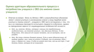 Оценка адаптации образовательного процесса к
потребностям учащихся с ОВЗ (по мнению самих
учащихся)
 Отвечая на вопрос «Всем ли детям с ОВЗ и инвалидностью одинаково
легко/ сложно учиться в инклюзивном классе и кому труднее всего
учиться в таком классе?», учащиеся с ОВЗ часто соглашались с тем, что
им и их знакомым приходится испытывать трудности в обучении, однако
их преодоление зависит от индивидуальных особенностей личности:
 Нет, ну, конечно, детям, которые с какими-то определенными
особенностями, им тяжелее учиться, чем обычным деткам. И это
безусловно. Это зависит от самого человека, как он настроен, как он
усерден.
 Нет. Все-таки степени бывают разные. Есть у меня одноклассница, ей
вообще трудно, она с нами не учится. В общем, они по-разному: одна с
нами, а другая не с нами. И одна не может вот так, как мы все тут. У неё
болезнь такая, которая ей не позволяет.
 