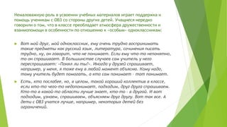 Немаловажную роль в усвоении учебных материалов играет поддержка и
помощь ученикам с ОВЗ со стороны других детей. Учащиеся нередко
говорили о том, что в классе преобладает атмосфера дружественности и
взаимопомощи в особенности по отношению к «особым» одноклассникам:
 Вот мой друг, мой одноклассник, ему очень трудно воспринимать
такие предметы как русский язык, литература, сочинения писать
трудно, ну, он говорит, что не понимает. Если ему что-то непонятно,
то он спрашивает. В большинстве случаев сам учитель у него
переспрашивает: «Понял ли ты?». Иногда у друзей спрашивает,
например, у меня, я тоже ему в любой момент объясню. Кому надо,
тому учитель будет помогать, а кто сам понимает – тот понимает.
 Есть, кто послабее, но, в целом, такой хороший коллектив в классе,
если кто-то чего-то недопонимает, подходим, друг друга спрашиваем.
Кто-то в какой-то области лучше знает, кто-то – в другой. И вот
подходим, узнаем, спрашиваем, объясняем друг другу. Вот так все. А
дети с ОВЗ учатся лучше, например, некоторых детей без
ограничений.
 