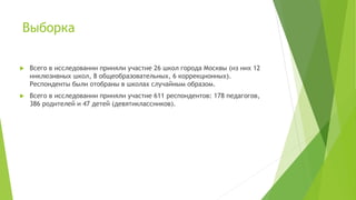 Выборка
 Всего в исследовании приняли участие 26 школ города Москвы (из них 12
инклюзивных школ, 8 общеобразовательных, 6 коррекционных).
Респонденты были отобраны в школах случайным образом.
 Всего в исследовании приняли участие 611 респондентов: 178 педагогов,
386 родителей и 47 детей (девятиклассников).
 