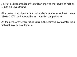●For fig. 14 Experimental investigation showed that COP’s as high as
0.86 to 1.04 was found.
●This system must be operated with a high temperature heat source
(190 to 210°C) and acceptable surrounding temperature.
●As the generator temperature is high, the corrosion of construction
material may be problematic.
 