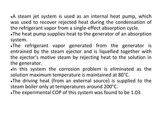 ●A steam jet system is used as an internal heat pump, which
was used to recover rejected heat during the condensation of
the refrigerant vapor from a single-effect absorption cycle.
●The heat pump supplies heat to the generator of an absorption
system.
●The refrigerant vapor generated from the generator is
entrained by the steam ejector and is liquefied together with
the ejector’s motive steam by rejecting heat to the solution in
the generator.
●In this system the corrosion problem is eliminated as the
solution maximum temperature is maintained at 80°C.
●The driving heat (from an external source) is supplied to the
steam boiler only at temperatures around 200°C.
●The experimental COP of this system was found to be 1.03.
 