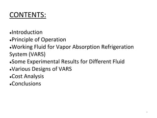 CONTENTS:
●Introduction
●Principle of Operation
●Working Fluid for Vapor Absorption Refrigeration
System (VARS)
●Some Experimental Results for Different Fluid
●Various Designs of VARS
●Cost Analysis
●Conclusions
*
 