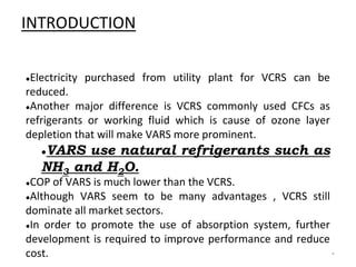 INTRODUCTION
●Electricity purchased from utility plant for VCRS can be
reduced.
●Another major difference is VCRS commonly used CFCs as
refrigerants or working fluid which is cause of ozone layer
depletion that will make VARS more prominent.
●VARS use natural refrigerants such as
NH3 and H2O.
●COP of VARS is much lower than the VCRS.
●Although VARS seem to be many advantages , VCRS still
dominate all market sectors.
●In order to promote the use of absorption system, further
development is required to improve performance and reduce
cost. *
 