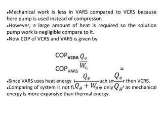 ●Mechanical work is less in VARS compared to VCRS because
here pump is used instead of compressor.
●However, a large amount of heat is required so the solution
pump work is negligible compare to it.
●Now COP of VCRS and VARS is given by
COPVCRA =
COPVARS = =
●Since VARS uses heat energy its COP is much smaller then VCRS.
●Comparing of system is not fully justify by only COP as mechanical
energy is more expansive than thermal energy.
 