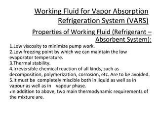 Working Fluid for Vapor Absorption
Refrigeration System (VARS)
Properties of Working Fluid (Refrigerant –
Absorbent System):
1.Low viscosity to minimize pump work.
2.Low freezing point by which we can maintain the low
evaporator temperature.
3.Thermal stability.
4.Irreversible chemical reaction of all kinds, such as
decomposition, polymerization, corrosion, etc. Are to be avoided.
5.It must be completely miscible both in liquid as well as in
vapour as well as in vapour phase.
●In addition to above, two main thermodynamic requirements of
the mixture are.
 