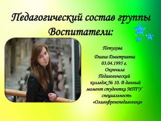Педагогический состав группы
Воспитатели:
Петухова
Диана Дмитриевна
03.04.1995 г.
Окончила
Педагогический
колледж № 10. В данный
момент студентка МПГУ
специальность
«Олигофренопедагогика»
 
