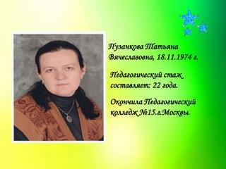 Пузанкова Татьяна
Вячеславовна, 18.11.1974 г.
Педагогический стаж
составляет: 22 года.
Окончила Педагогический
колледж №15.г.Москвы.
 