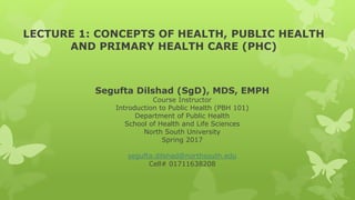 LECTURE 1: CONCEPTS OF HEALTH, PUBLIC HEALTH
AND PRIMARY HEALTH CARE (PHC)
Segufta Dilshad (SgD), MDS, EMPH
Course Instructor
Introduction to Public Health (PBH 101)
Department of Public Health
School of Health and Life Sciences
North South University
Spring 2017
segufta.dilshad@northsouth.edu
Cell# 01711638208
 