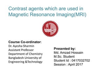 Presented by:
Md. Amzad Hossain
M.Sc. Student
Student Id : 0417032702
Session : April 2017
Contrast agents which are used in
Magnetic Resonance Imaging(MRI)
Course Co-ordinator:
Dr. Ayesha Sharmin
Assistant Professor
Department of Chemistry
Bangladesh University of
Engineering &Technology
 