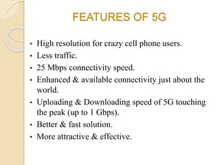 FEATURES OF 5G
• High resolution for crazy cell phone users.
• Less traffic.
• 25 Mbps connectivity speed.
• Enhanced & available connectivity just about the
world.
• Uploading & Downloading speed of 5G touching
the peak (up to 1 Gbps).
• Better & fast solution.
• More attractive & effective.
 