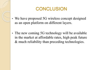 CONCLUSION
• We have proposed 5G wireless concept designed
as an open platform on different layers.
• The new coming 5G technology will be available
in the market at affordable rates, high peak future
& much reliability than preceding technologies.
 