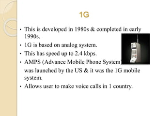 1G
• This is developed in 1980s & completed in early
1990s.
• 1G is based on analog system.
• This has speed up to 2.4 kbps.
• AMPS (Advance Mobile Phone System)
was launched by the US & it was the 1G mobile
system.
• Allows user to make voice calls in 1 country.
 