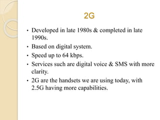 2G
• Developed in late 1980s & completed in late
1990s.
• Based on digital system.
• Speed up to 64 kbps.
• Services such are digital voice & SMS with more
clarity.
• 2G are the handsets we are using today, with
2.5G having more capabilities.
 