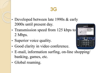 3G
• Developed between late 1990s & early
2000s until present day.
• Transmission speed from 125 kbps to
2 Mbps.
• Superior voice quality.
• Good clarity in video conference.
• E-mail, information surfing, on-line shopping/
banking, games, etc.
• Global roaming.
 