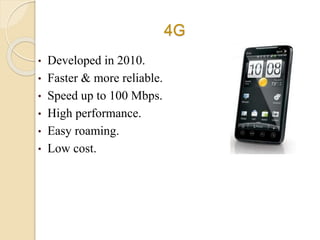 4G
• Developed in 2010.
• Faster & more reliable.
• Speed up to 100 Mbps.
• High performance.
• Easy roaming.
• Low cost.
 