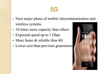 5G
• Next major phase of mobile telecommunication and
wireless systems.
• 10 times more capacity than others
• Expected speed up to 1 Gbps
• More faster & reliable than 4G
• Lower cost than previous generations
 