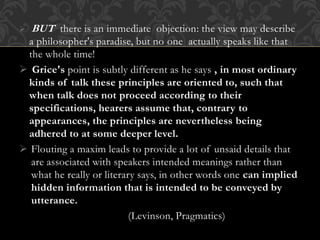  BUT there is an immediate objection: the view may describe
a philosopher's paradise, but no one actually speaks like that
the whole time!
 Grice's point is subtly different as he says , in most ordinary
kinds of talk these principles are oriented to, such that
when talk does not proceed according to their
specifications, hearers assume that, contrary to
appearances, the principles are nevertheless being
adhered to at some deeper level.
 Flouting a maxim leads to provide a lot of unsaid details that
are associated with speakers intended meanings rather than
what he really or literary says, in other words one can implied
hidden information that is intended to be conveyed by
utterance.
(Levinson, Pragmatics)
 