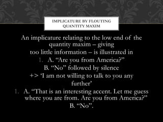 An implicature relating to the low end of the
quantity maxim – giving
too little information – is illustrated in
1. A. “Are you from America?”
B. “No” followed by silence
+> ‘I am not willing to talk to you any
further’
1. A. “That is an interesting accent. Let me guess
where you are from. Are you from America?”
B. “No”.
IMPLICATURE BY FLOUTING
QUANTITY MAXIM
 